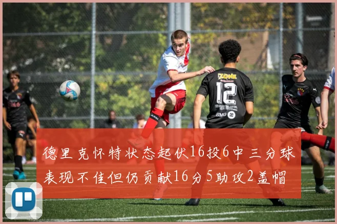 德里克怀特状态起伏16投6中三分球表现不佳但仍贡献16分5助攻2盖帽