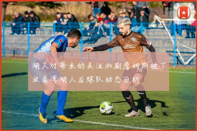 湖人对蒂米的关注加剧詹姆斯被下放南湾湖人后球队动态分析