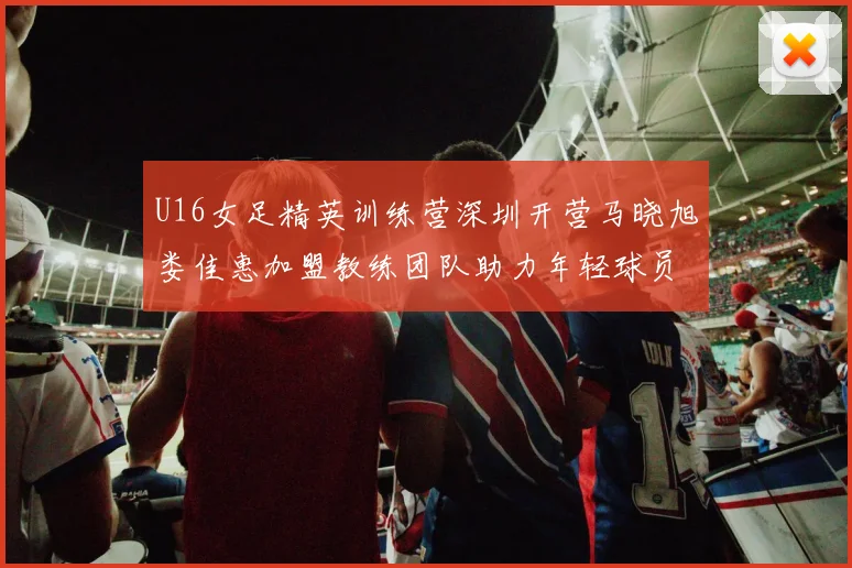 U16女足精英训练营深圳开营马晓旭娄佳惠加盟教练团队助力年轻球员成长