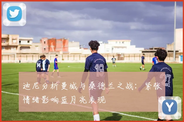 迪尼分析曼城与桑德兰之战：紧张情绪影响蓝月亮表现
