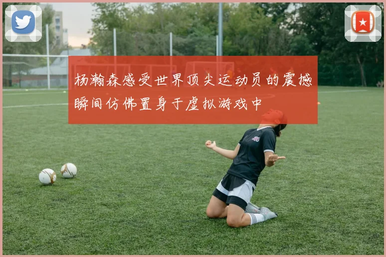 杨瀚森感受世界顶尖运动员的震撼瞬间仿佛置身于虚拟游戏中