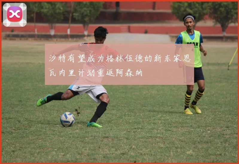 沙特有望成为格林伍德的新东家恩瓦内里计划重返阿森纳