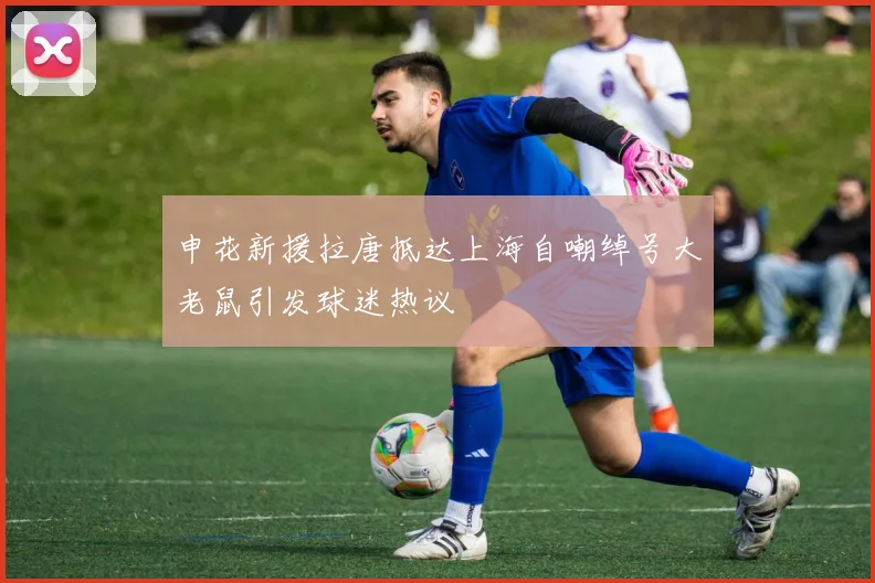 申花新援拉唐抵达上海自嘲绰号大老鼠引发球迷热议