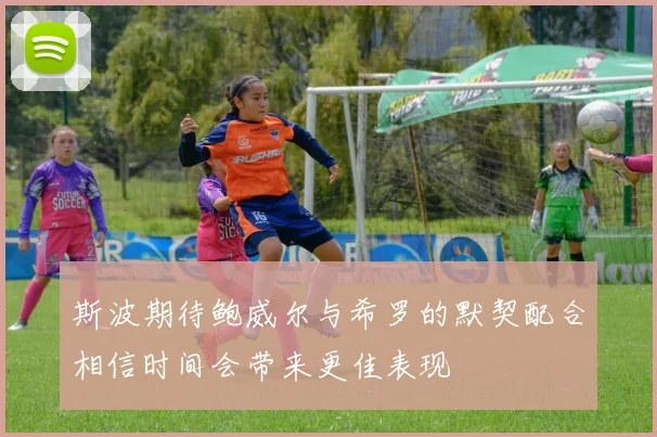 斯波期待鲍威尔与希罗的默契配合相信时间会带来更佳表现