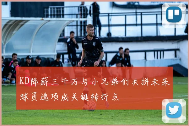 KD降薪三千万与小兄弟们共拼未来球员选项成关键转折点