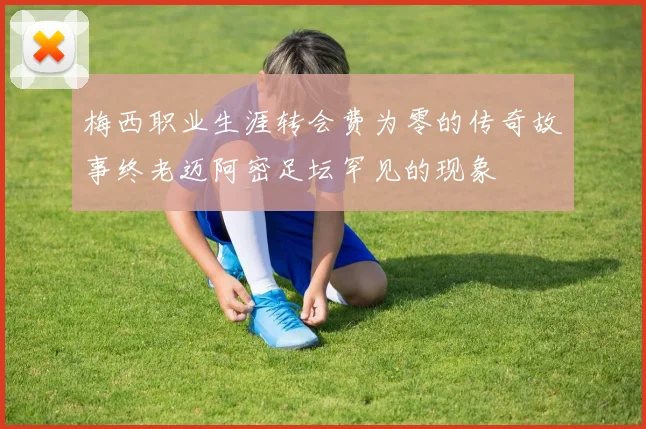 梅西职业生涯转会费为零的传奇故事终老迈阿密足坛罕见的现象