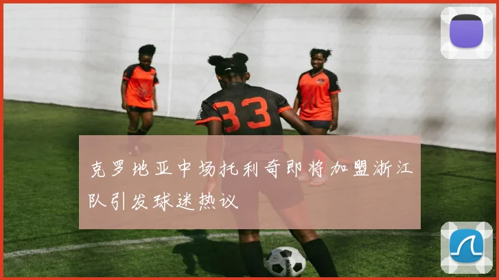 克罗地亚中场托利奇即将加盟浙江队引发球迷热议