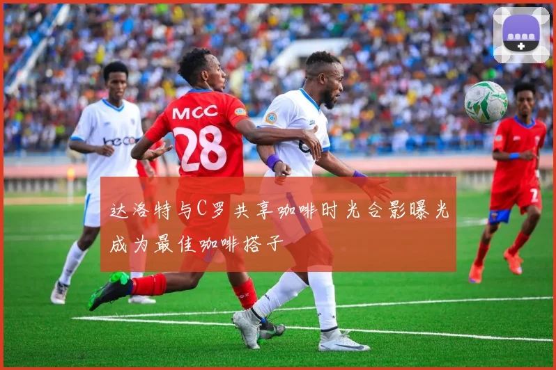 达洛特与C罗共享咖啡时光合影曝光成为最佳咖啡搭子