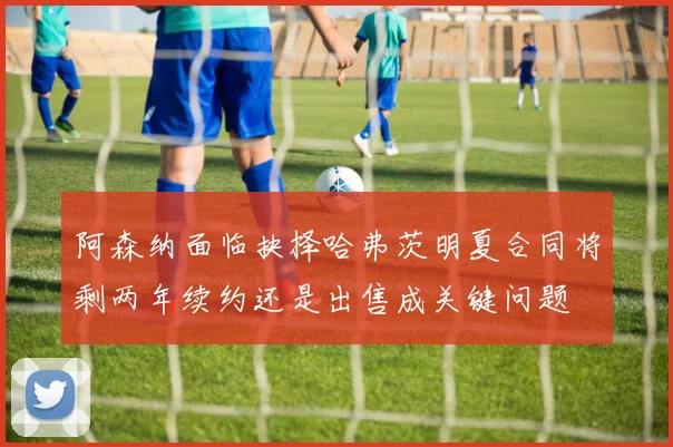 阿森纳面临抉择哈弗茨明夏合同将剩两年续约还是出售成关键问题