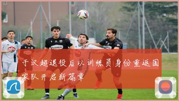 于汉超退役后以训练员身份重返国家队开启新篇章