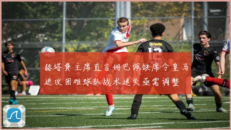 赫塔费主席直言姆巴佩缺席令皇马进攻困难球队战术迷失亟需调整
