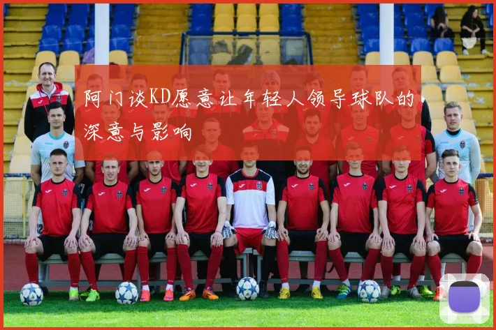 阿门谈KD愿意让年轻人领导球队的深意与影响
