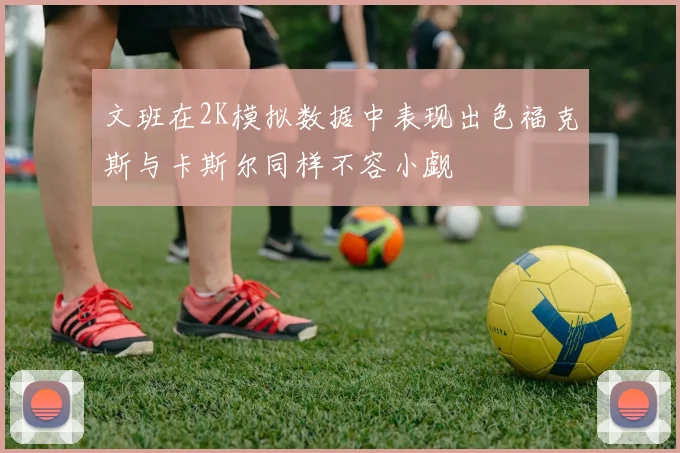 文班在2K模拟数据中表现出色福克斯与卡斯尔同样不容小觑