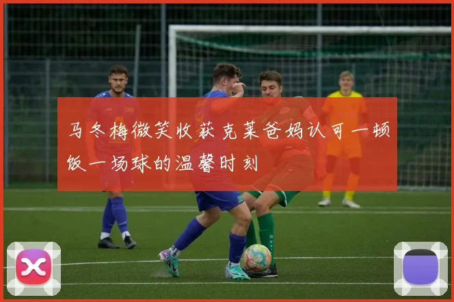 马冬梅微笑收获克莱爸妈认可一顿饭一场球的温馨时刻